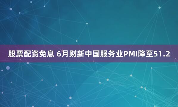 股票配资免息 6月财新中国服务业PMI降至51.2