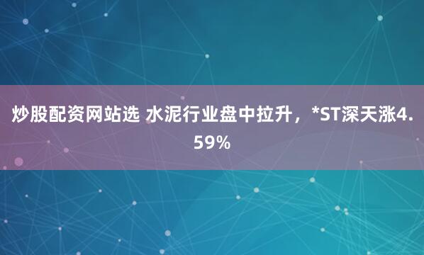 炒股配资网站选 水泥行业盘中拉升，*ST深天涨4.59%