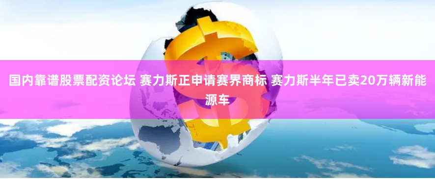 国内靠谱股票配资论坛 赛力斯正申请赛界商标 赛力斯半年已卖20万辆新能源车