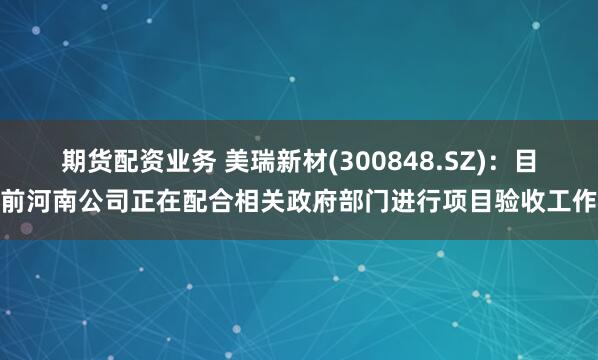 期货配资业务 美瑞新材(300848.SZ)：目前河南公司正在配合相关政府部门进行项目验收工作