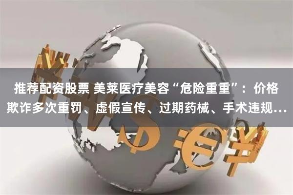 推荐配资股票 美莱医疗美容“危险重重”：价格欺诈多次重罚、虚假宣传、过期药械、手术违规…